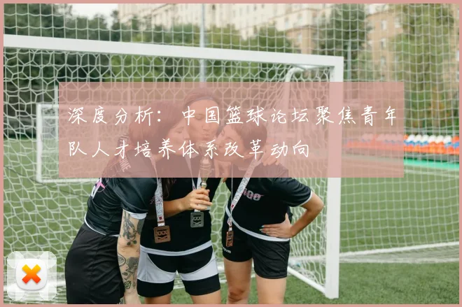 深度分析：中国篮球论坛聚焦青年队人才培养体系改革动向