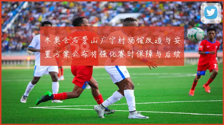 冬奥会石景山广宁村场馆改造与安置方案公布将强化赛时保障与后续利用