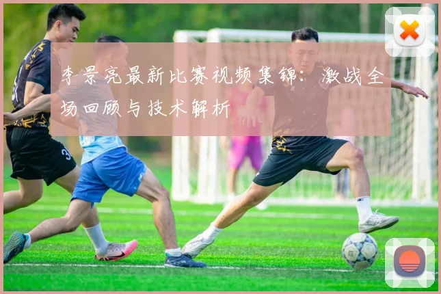 李景亮最新比赛视频集锦：激战全场回顾与技术解析
