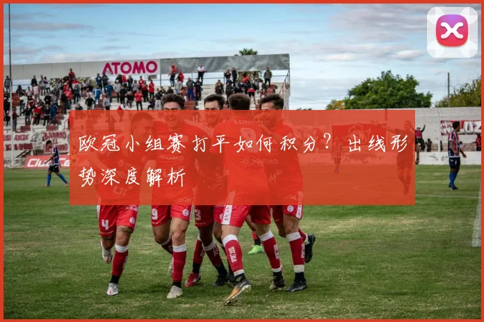 欧冠小组赛打平如何积分？出线形势深度解析