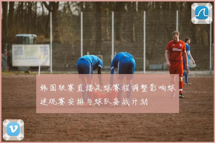 韩国联赛直播足球赛程调整影响球迷观赛安排与球队备战计划