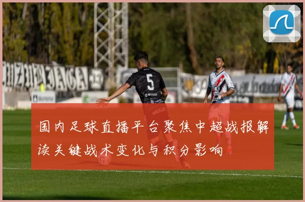 国内足球直播平台聚焦中超战报解读关键战术变化与积分影响