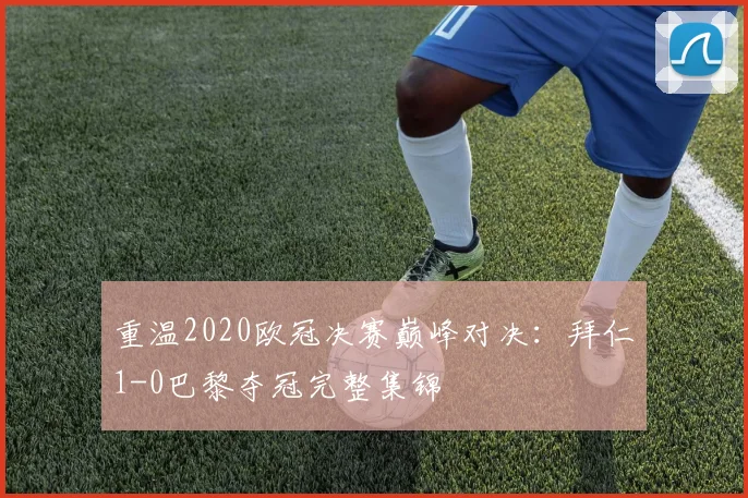重温2020欧冠决赛巅峰对决:拜仁1-0巴黎夺冠完整集锦
